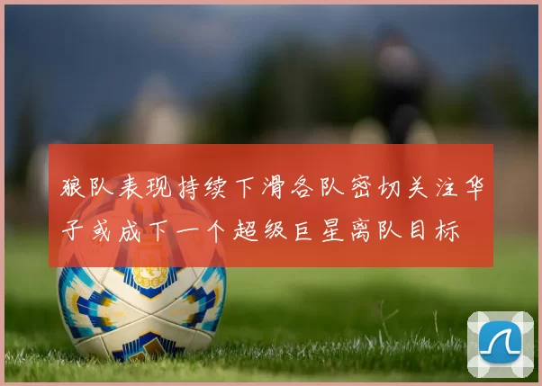 狼队表现持续下滑各队密切关注华子或成下一个超级巨星离队目标
