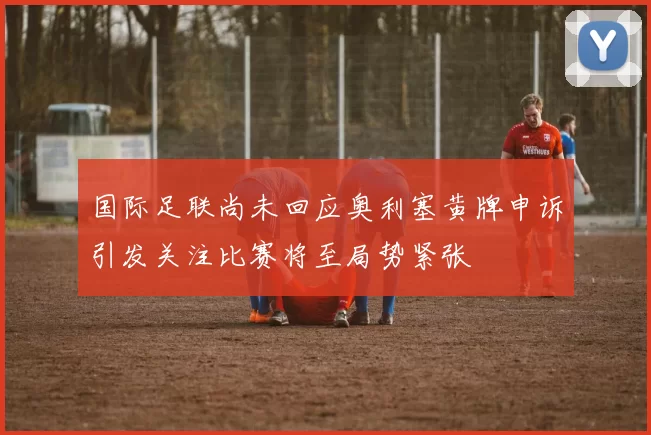 国际足联尚未回应奥利塞黄牌申诉引发关注比赛将至局势紧张