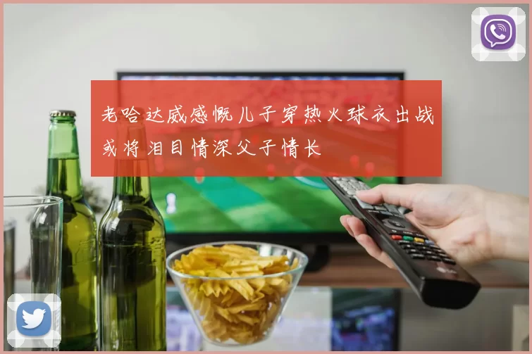 老哈达威感慨儿子穿热火球衣出战或将泪目情深父子情长