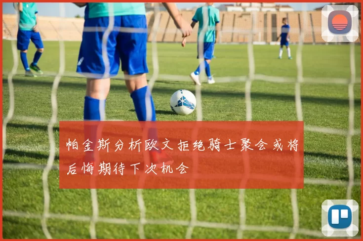 帕金斯分析欧文拒绝骑士聚会或将后悔期待下次机会