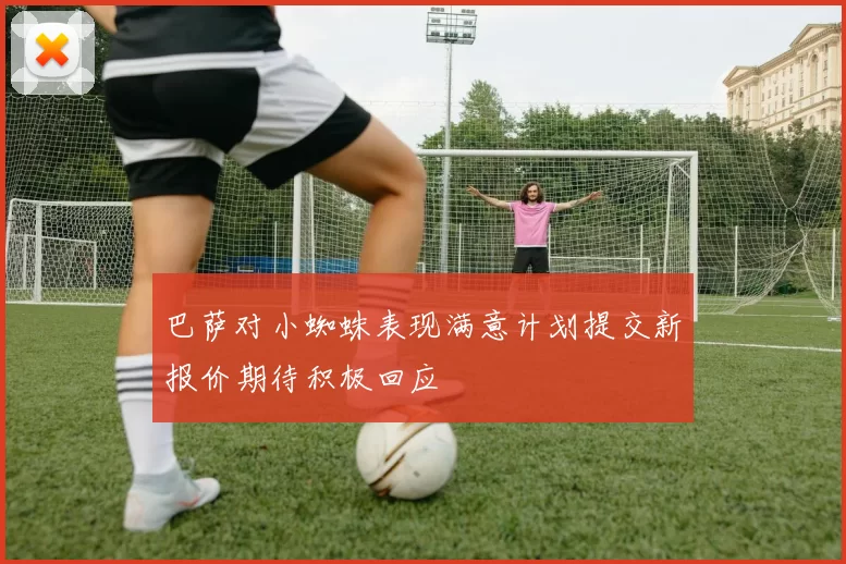 巴萨对小蜘蛛表现满意计划提交新报价期待积极回应