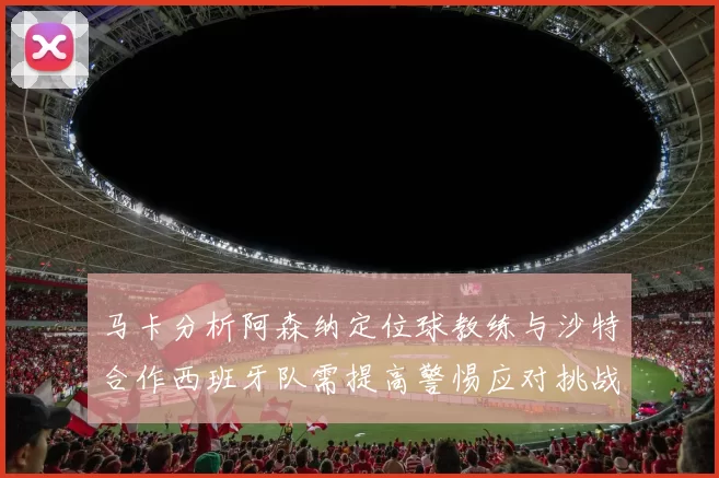 马卡分析阿森纳定位球教练与沙特合作西班牙队需提高警惕应对挑战