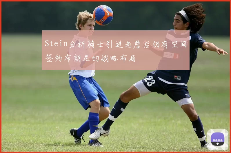 Stein分析骑士引进老詹后仍有空间签约布朗尼的战略布局