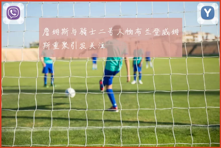 詹姆斯与骑士二号人物布兰登威姆斯重聚引发关注