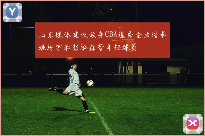 山东媒体建议放弃CBA选秀全力培养姚柯宇和彭泓森等年轻球员