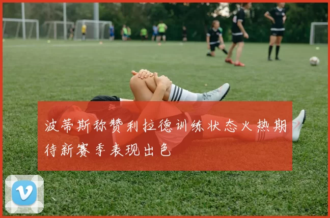 波蒂斯称赞利拉德训练状态火热期待新赛季表现出色